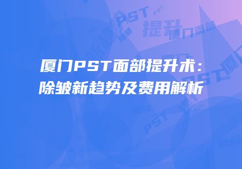 厦门PST面部提升术：除皱新趋势及费用解析