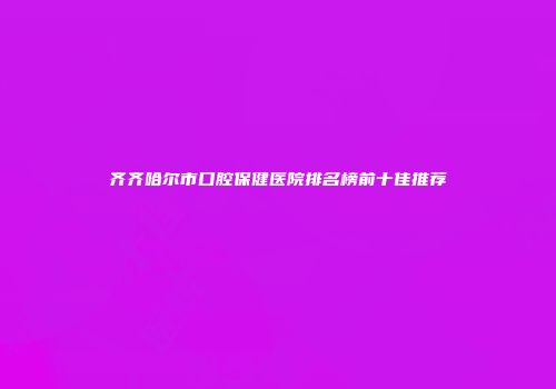 齐齐哈尔市口腔保健医院排名榜前十佳推荐