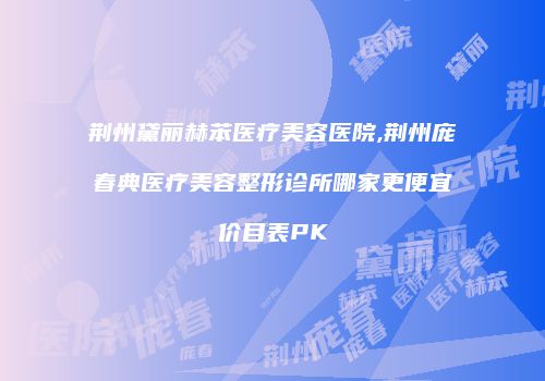 荆州黛丽赫苯医疗美容医院,荆州庞春典医疗美容整形诊所哪家更便宜价目表PK