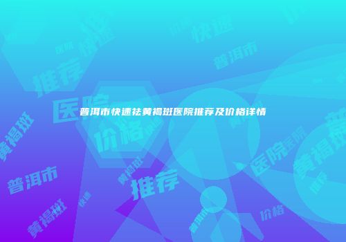 普洱市快速祛黄褐斑医院推荐及价格详情