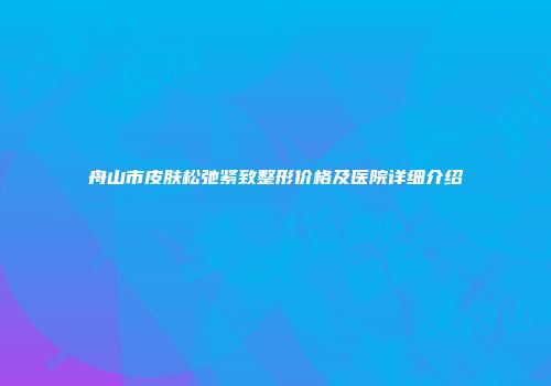 舟山市皮肤松弛紧致整形价格及医院详细介绍