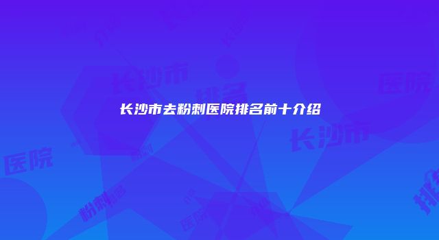 长沙市去粉刺医院排名前十介绍
