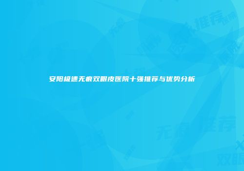 安阳极速无痕双眼皮医院十强推荐与优势分析