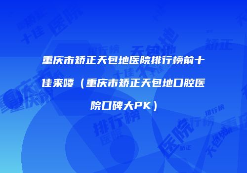 重庆市矫正天包地医院排行榜前十佳来喽（重庆市矫正天包地口腔医院口碑大PK）