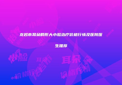 龙岩市耳朵畸形大小脸治疗价格行情及医院医生推荐