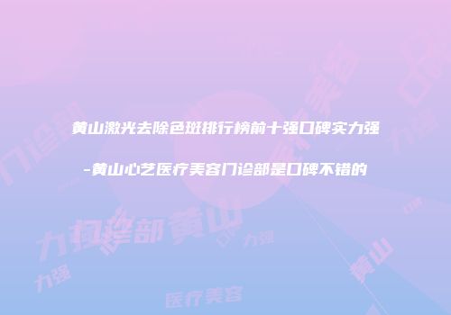 黄山激光去除色斑排行榜前十强口碑实力强-黄山心艺医疗美容门诊部是口碑不错的