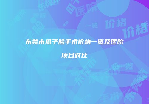 东莞市瓜子脸手术价格一览及医院项目对比