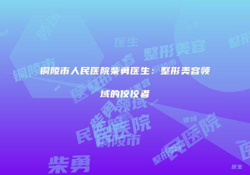 铜陵市人民医院柴勇医生：整形美容领域的佼佼者