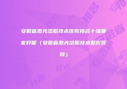 安徽省激光溶脂技术医院排名十强哪家好呢（安徽省激光溶脂技术整形医院）