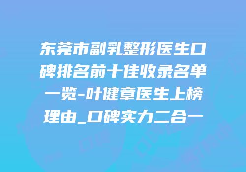 东莞市副乳整形医生口碑排名前十佳收录名单一览-叶健章医生上榜理由_口碑实力二合一