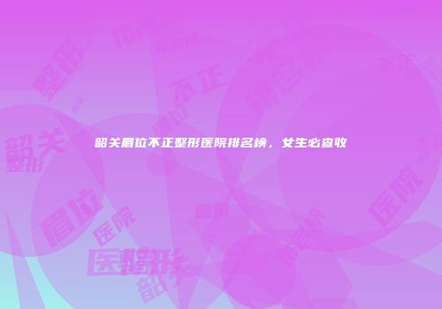韶关眉位不正整形医院排名榜，女生必查收