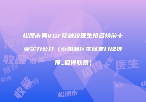 松原市美VGF除皱纹医生排名榜前十强实力公开（蔡明晶医生网友口碑推荐_值得收藏）