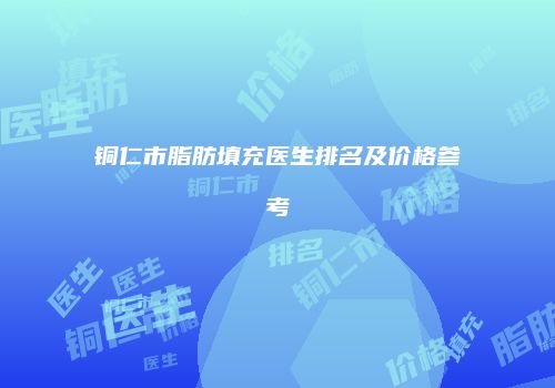 铜仁市脂肪填充医生排名及价格参考
