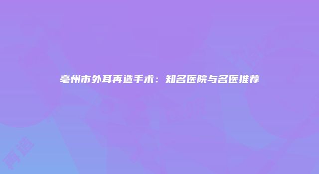 亳州市外耳再造手术：知名医院与名医推荐