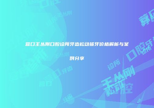 营口王丛刚口腔诊所牙齿松动拔牙价格解析与案例分享