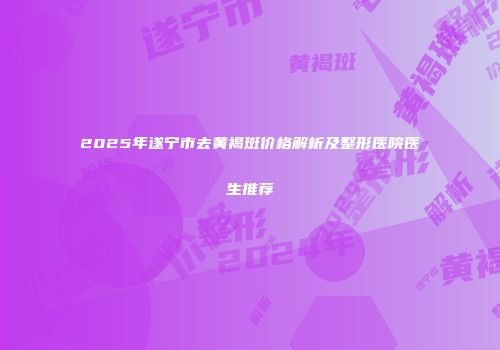 2025年遂宁市去黄褐斑价格解析及整形医院医生推荐