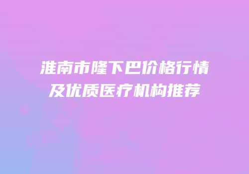 淮南市隆下巴价格行情及优质医疗机构推荐