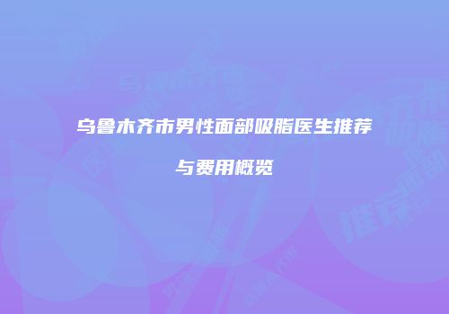 乌鲁木齐市男性面部吸脂医生推荐与费用概览