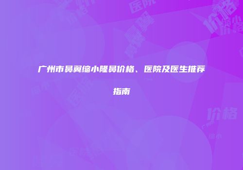 广州市鼻翼缩小隆鼻价格、医院及医生推荐指南