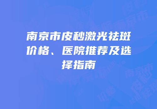 南京市皮秒激光祛斑价格、医院推荐及选择指南