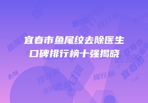 宜春市鱼尾纹去除医生口碑排行榜十强揭晓