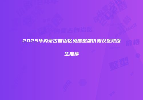 2025年内蒙古自治区兔唇整型价格及医院医生推荐