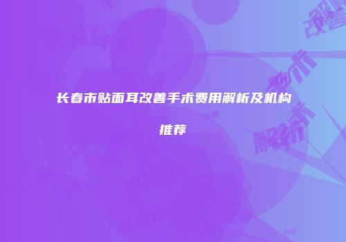长春市贴面耳改善手术费用解析及机构推荐