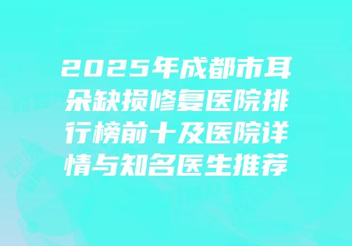 2025年成都市耳朵缺损修复医院排行榜前十及医院详情与知名医生推荐