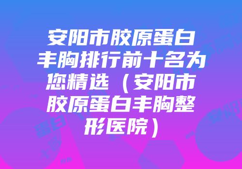 安阳市胶原蛋白丰胸排行前十名为您精选（安阳市胶原蛋白丰胸整形医院）