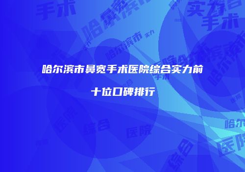 哈尔滨市鼻宽手术医院综合实力前十位口碑排行