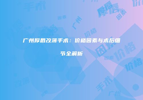 广州厚唇改薄手术：价格因素与术后细节全解析