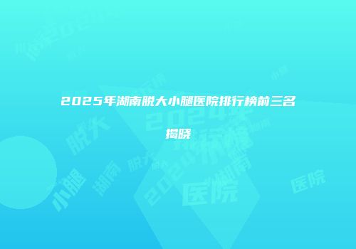 2025年湖南脱大小腿医院排行榜前三名揭晓