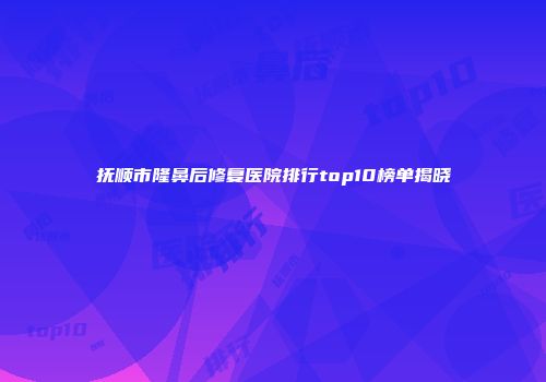 抚顺市隆鼻后修复医院排行top10榜单揭晓