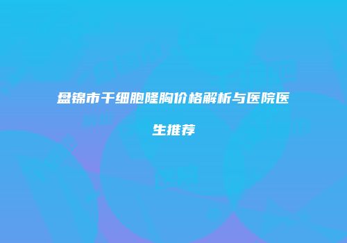 盘锦市干细胞隆胸价格解析与医院医生推荐