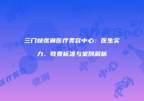 三门峡张琳医疗美容中心：医生实力、收费标准与案例解析