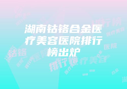 湖南钴铬合金医疗美容医院排行榜出炉