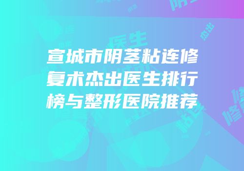 宣城市阴茎粘连修复术杰出医生排行榜与整形医院推荐