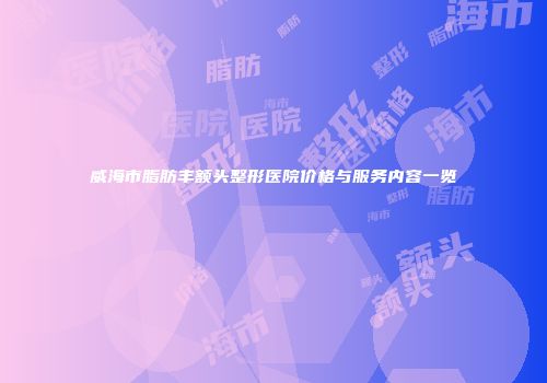 威海市脂肪丰额头整形医院价格与服务内容一览