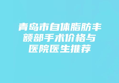 青岛市自体脂肪丰额部手术价格与医院医生推荐
