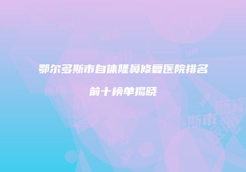 鄂尔多斯市自体隆鼻修复医院排名前十榜单揭晓