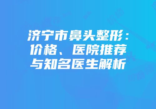 济宁市鼻头整形：价格、医院推荐与知名医生解析