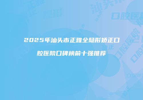 2025年汕头市正雅全隐形矫正口腔医院口碑榜前十强推荐