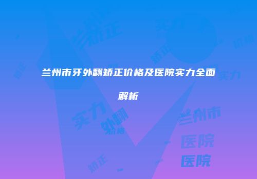 兰州市牙外翻矫正价格及医院实力全面解析
