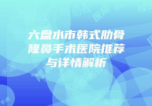 六盘水市韩式肋骨隆鼻手术医院推荐与详情解析