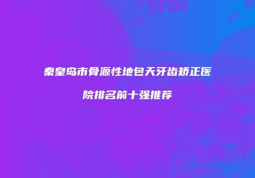 秦皇岛市骨源性地包天牙齿矫正医院排名前十强推荐