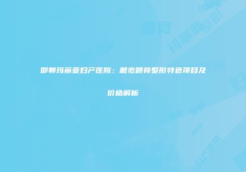 邯郸玛丽亚妇产医院：磨宽颧骨整形特色项目及价格解析
