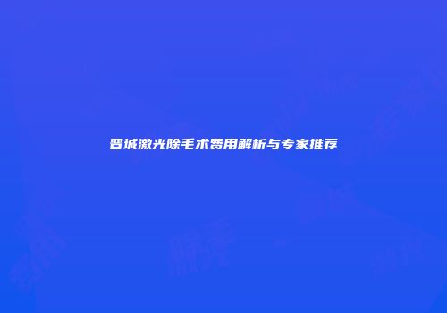 晋城激光除毛术费用解析与专家推荐
