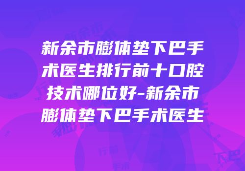 新余市膨体垫下巴手术医生排行前十口腔技术哪位好-新余市膨体垫下巴手术医生
