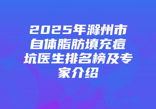 2025年滁州市自体脂肪填充痘坑医生排名榜及专家介绍