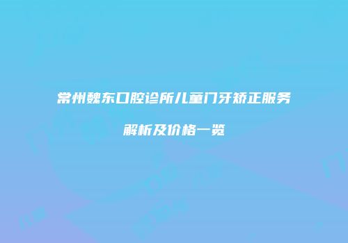 常州魏东口腔诊所儿童门牙矫正服务解析及价格一览